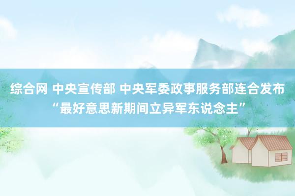 综合网 中央宣传部 中央军委政事服务部连合发布“最好意思新期间立异军东说念主”