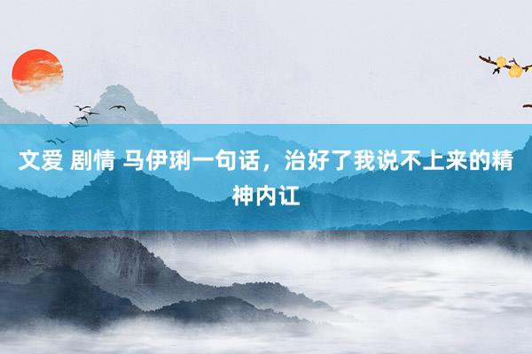 文爱 剧情 马伊琍一句话,治好了我说不上来的精神内讧