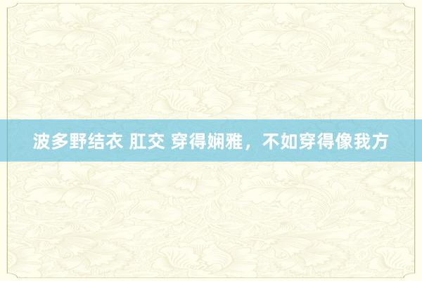 波多野结衣 肛交 穿得娴雅，不如穿得像我方