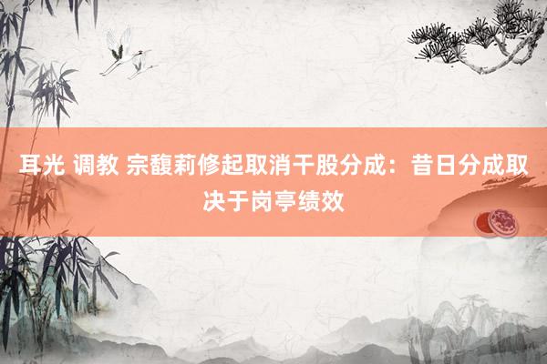 耳光 调教 宗馥莉修起取消干股分成：昔日分成取决于岗亭绩效