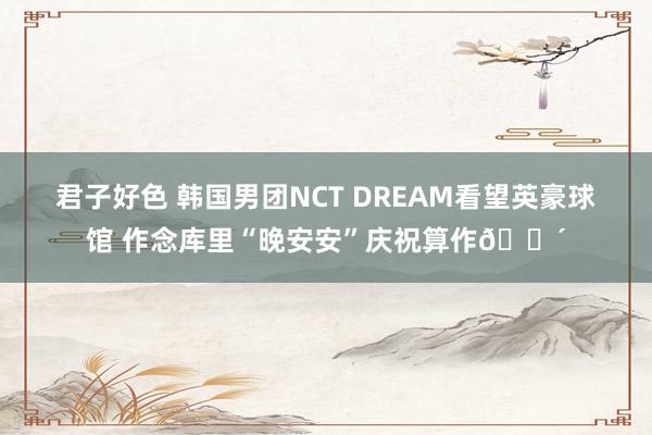 君子好色 韩国男团NCT DREAM看望英豪球馆 作念库里“晚安安”庆祝算作😴