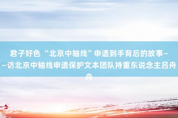 君子好色 “北京中轴线”申遗到手背后的故事——访北京中轴线申遗保护文本团队持重东说念主吕舟