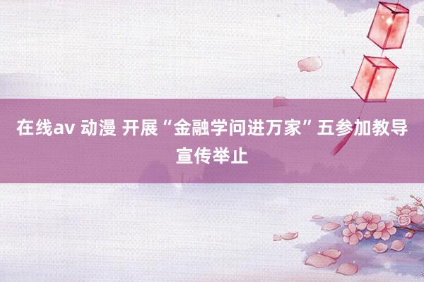 在线av 动漫 开展“金融学问进万家”五参加教导宣传举止