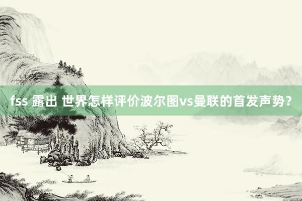 fss 露出 世界怎样评价波尔图vs曼联的首发声势?