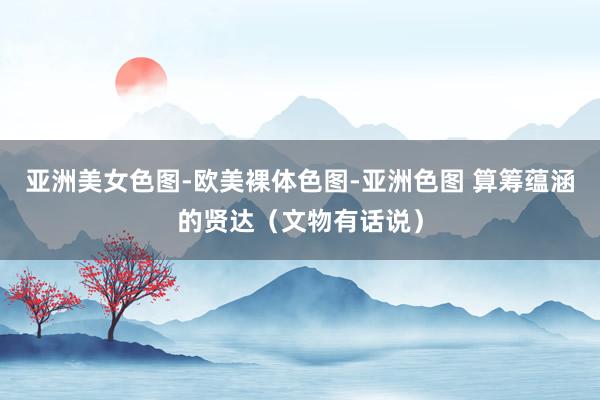 亚洲美女色图-欧美裸体色图-亚洲色图 算筹蕴涵的贤达（文物有话说）