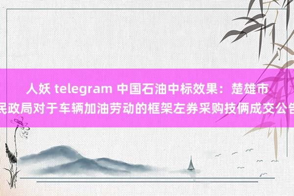 人妖 telegram 中国石油中标效果：楚雄市民政局对于车辆加油劳动的框架左券采购技俩成交公告