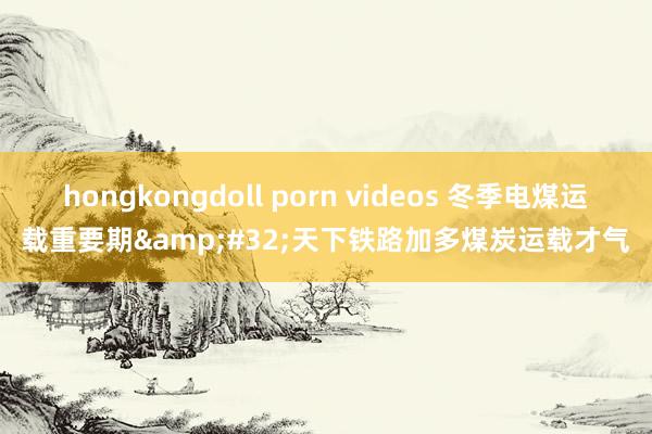 hongkongdoll porn videos 冬季电煤运载重要期&#32;天下铁路加多煤炭运载才气