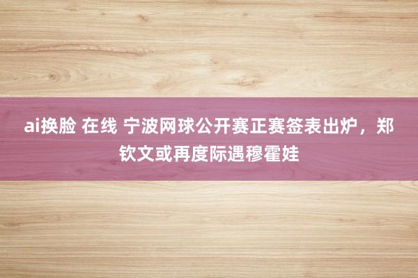 ai换脸 在线 宁波网球公开赛正赛签表出炉，郑钦文或再度际遇穆霍娃