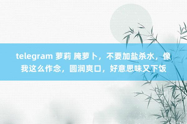 telegram 萝莉 腌萝卜，不要加盐杀水，像我这么作念，圆润爽口，好意思味又下饭