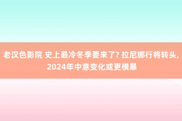 老汉色影院 史上最冷冬季要来了? 拉尼娜行将转头， 2024年中意变化或更横暴