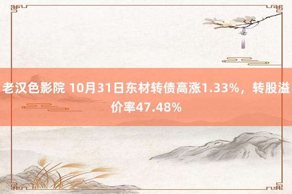 老汉色影院 10月31日东材转债高涨1.33%，转股溢价率47.48%