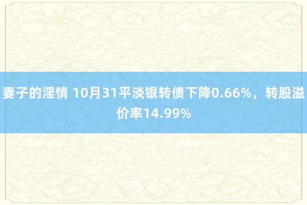妻子的淫情 10月31平淡银转债下降0.66%,转股溢价率14.99%