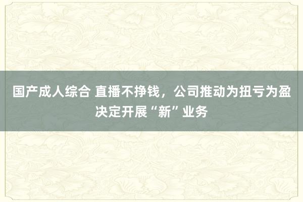 国产成人综合 直播不挣钱，公司推动为扭亏为盈决定开展“新”业务