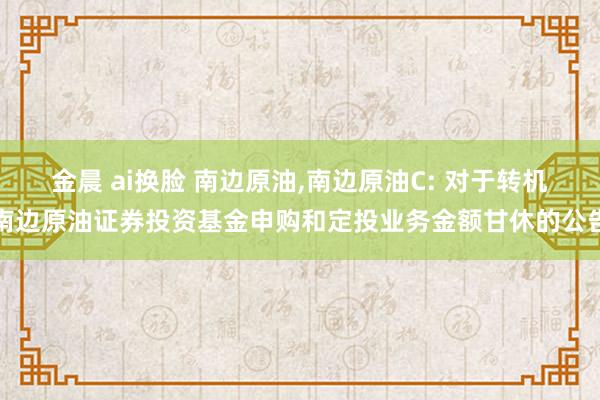 金晨 ai换脸 南边原油,南边原油C: 对于转机南边原油证券投资基金申购和定投业务金额甘休的公告