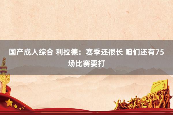 国产成人综合 利拉德:赛季还很长 咱们还有75场比赛要打