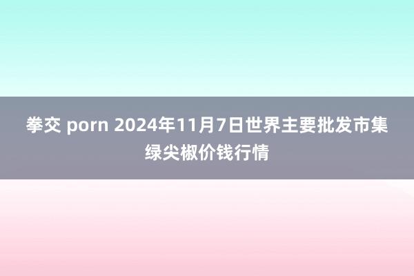拳交 porn 2024年11月7日世界主要批发市集绿尖椒价钱行情