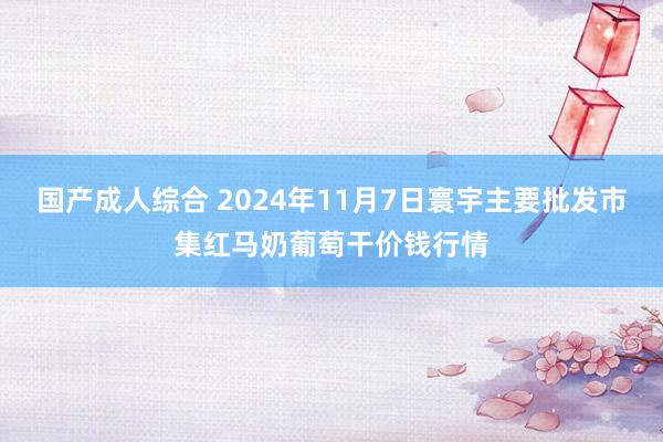 国产成人综合 2024年11月7日寰宇主要批发市集红马奶葡萄干价钱行情