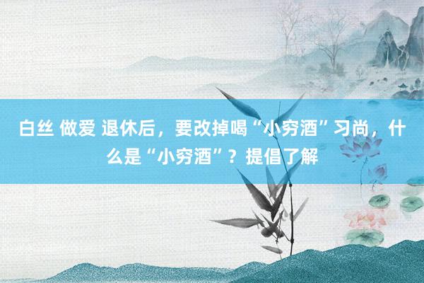 白丝 做爱 退休后，要改掉喝“小穷酒”习尚，什么是“小穷酒”？提倡了解