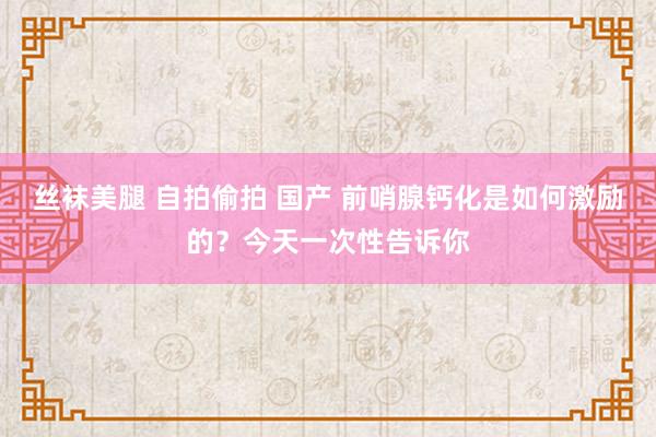 丝袜美腿 自拍偷拍 国产 前哨腺钙化是如何激励的？今天一次性告诉你