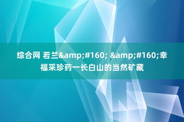综合网 若兰&#160; &#160;幸福采珍药一长白山的当然矿藏