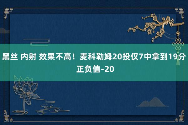 黑丝 内射 效果不高！麦科勒姆20投仅7中拿到19分 正负值-20