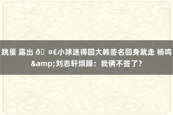 跳蛋 露出 🤣小球迷得回大韩签名回身就走 杨鸣&刘志轩烦躁：我俩不签了？