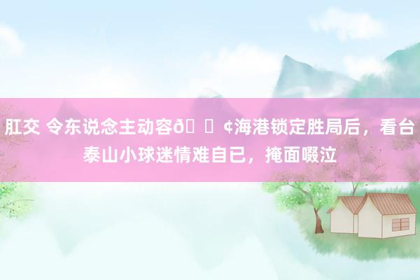 肛交 令东说念主动容😢海港锁定胜局后，看台泰山小球迷情难自已，掩面啜泣