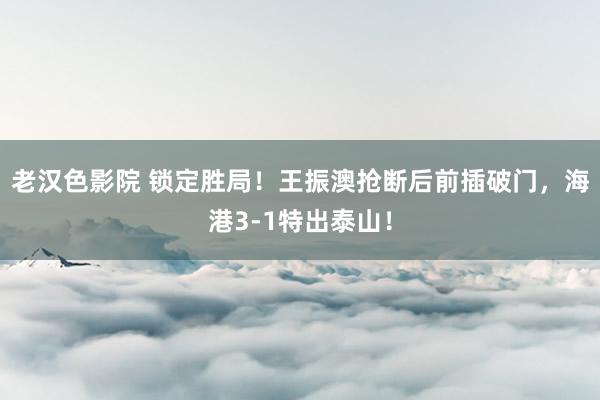 老汉色影院 锁定胜局！王振澳抢断后前插破门，海港3-1特出泰山！