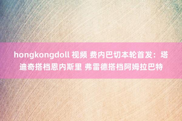 hongkongdoll 视频 费内巴切本轮首发：塔迪奇搭档恩内斯里 弗雷德搭档阿姆拉巴特