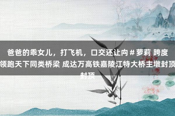爸爸的乖女儿，打飞机，口交还让禸＃萝莉 跨度领跑天下同类桥梁 成达万高铁嘉陵江特大桥主墩封顶