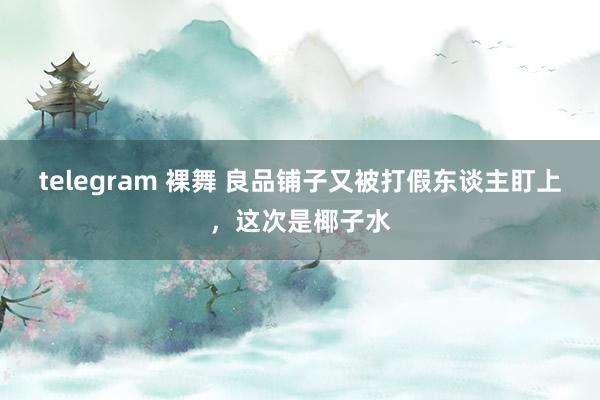 telegram 裸舞 良品铺子又被打假东谈主盯上，这次是椰子水