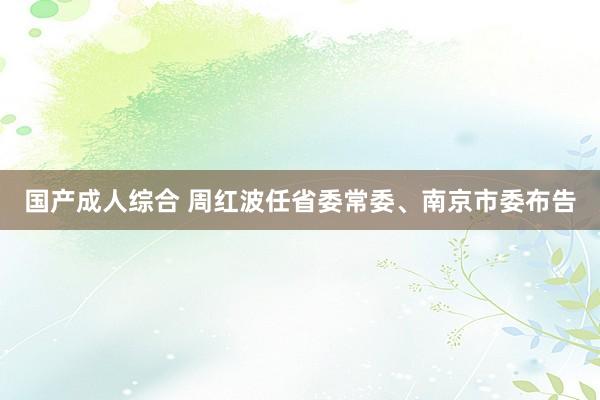 国产成人综合 周红波任省委常委、南京市委布告