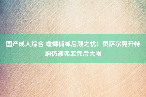 国产成人综合 螳螂捕蝉后顾之忧！奥萨尔晃开特纳仍被弗菲死后大帽