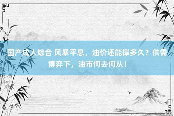 国产成人综合 风暴平息，油价还能撑多久？供需博弈下，油市何去何从！
