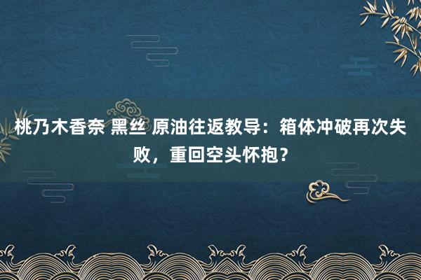 桃乃木香奈 黑丝 原油往返教导：箱体冲破再次失败，重回空头怀抱？