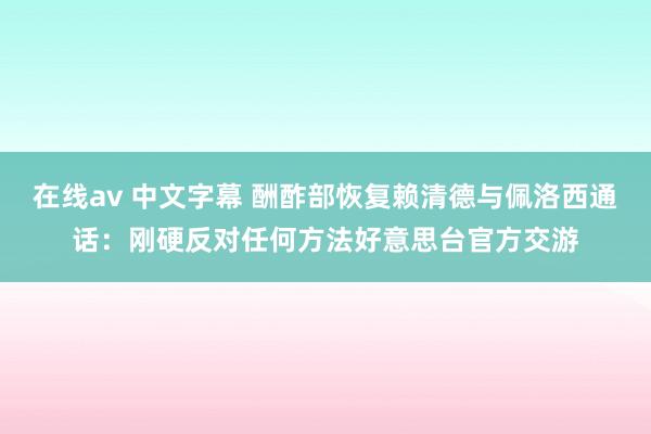 在线av 中文字幕 酬酢部恢复赖清德与佩洛西通话:刚硬反对任何方法好意思台官方交游
