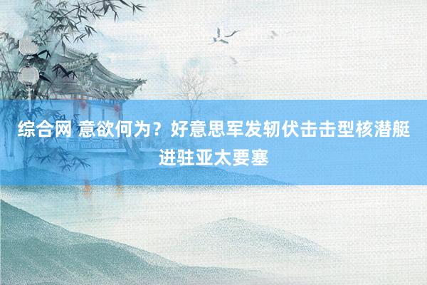 综合网 意欲何为？好意思军发轫伏击击型核潜艇进驻亚太要塞