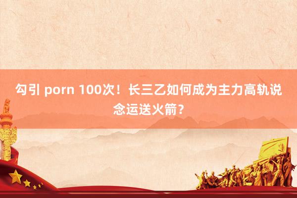 勾引 porn 100次！长三乙如何成为主力高轨说念运送火箭？