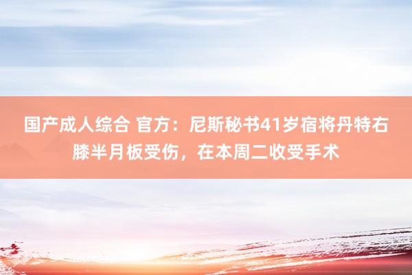 国产成人综合 官方：尼斯秘书41岁宿将丹特右膝半月板受伤，在本周二收受手术