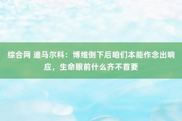 综合网 迪马尔科：博维倒下后咱们本能作念出响应，生命眼前什么齐不首要