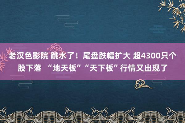 老汉色影院 跳水了！尾盘跌幅扩大 超4300只个股下落  “地天板”“天下板”行情又出现了
