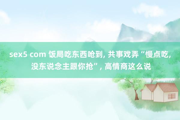 sex5 com 饭局吃东西呛到， 共事戏弄“慢点吃， 没东说念主跟你抢”， 高情商这么说