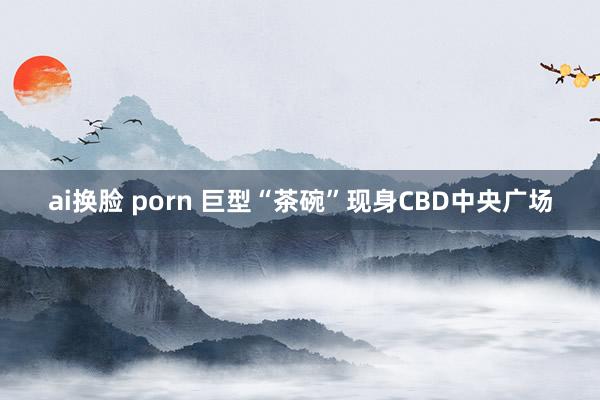 ai换脸 porn 巨型“茶碗”现身CBD中央广场