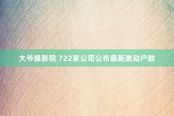 大爷操影院 722家公司公布最新激动户数