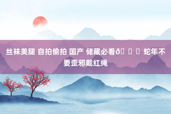 丝袜美腿 自拍偷拍 国产 储藏必看👉蛇年不要歪邪戴红绳