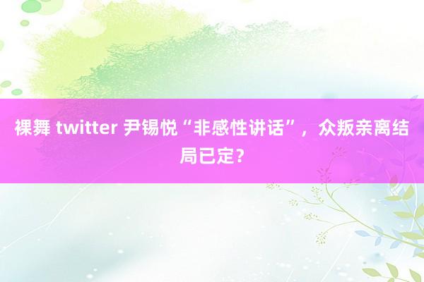 裸舞 twitter 尹锡悦“非感性讲话”，众叛亲离结局已定？