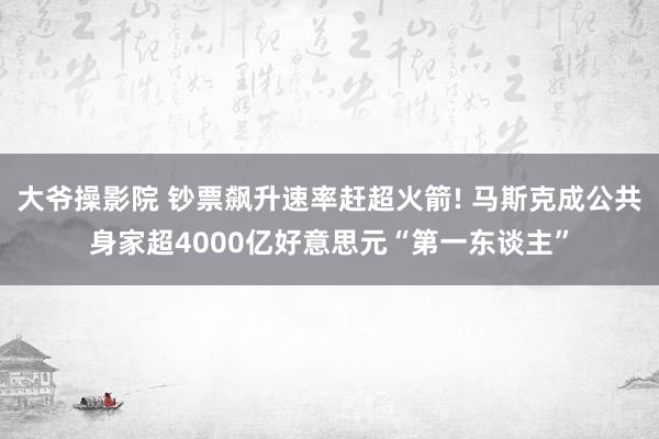 大爷操影院 钞票飙升速率赶超火箭! 马斯克成公共身家超4000亿好意思元“第一东谈主”