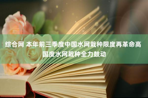 综合网 本年前三季度中国水网栽种限度再革命高 国度水网栽种全力鼓动