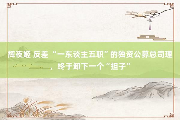 辉夜姬 反差 “一东谈主五职”的独资公募总司理，终于卸下一个“担子”