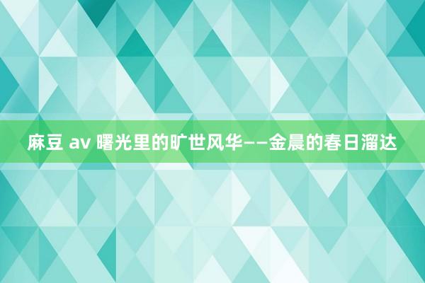 麻豆 av 曙光里的旷世风华——金晨的春日溜达